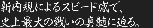新内規によるスピード感で、史上最大の戦いの真髄に迫る。