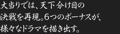 大当りでは、天下分け目の決戦を再現。6つのボーナスが、様々なドラマを描き出す。